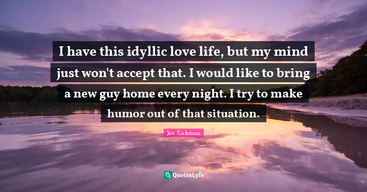 I have this idyllic love life, but my mind just won't accept that. I would like to bring a new guy home every night. I try to make humor out of that situation.