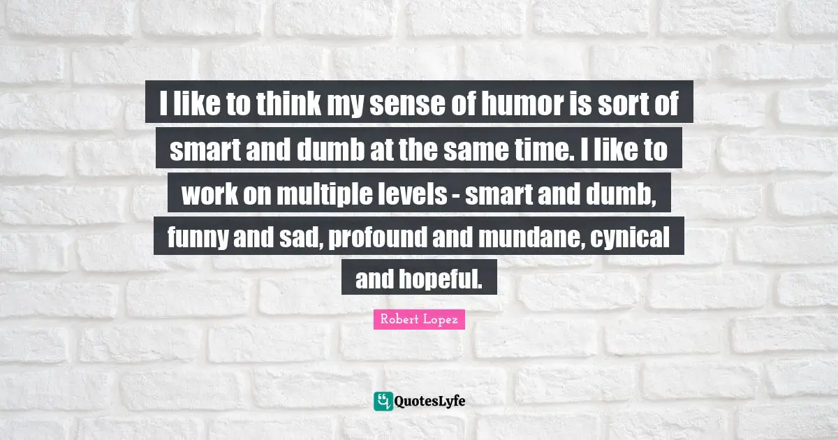 I like to think my sense of humor is sort of smart and dumb at the same time. I like to work on multiple levels - smart and dumb, funny and sad, profound and mundane, cynical and hopeful.
