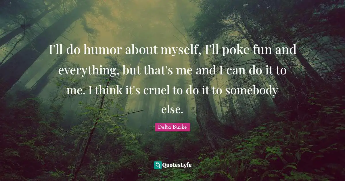 I'll do humor about myself, I'll poke fun and everything, but that's me and I can do it to me. I think it's cruel to do it to somebody else.