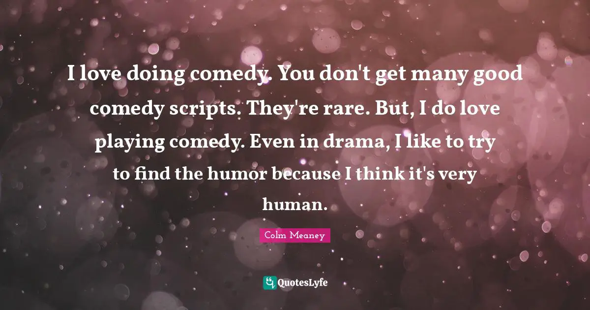 I love doing comedy. You don't get many good comedy scripts. They're rare. But, I do love playing comedy. Even in drama, I like to try to find the humor because I think it's very human.