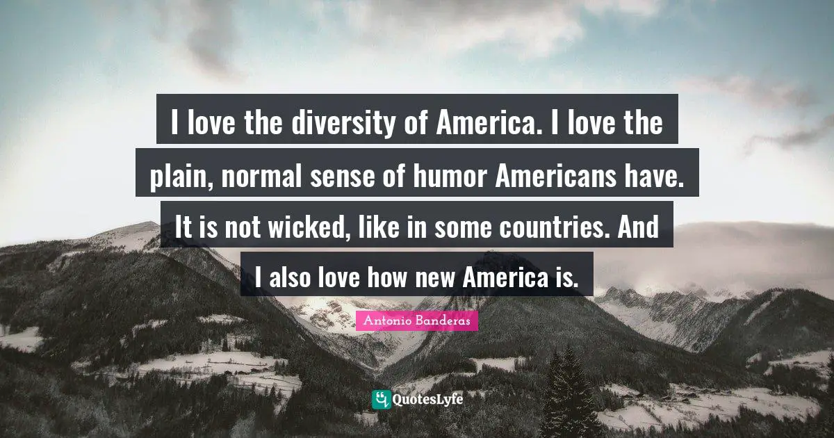 I love the diversity of America. I love the plain, normal sense of humor Americans have. It is not wicked, like in some countries. And I also love how new America is.