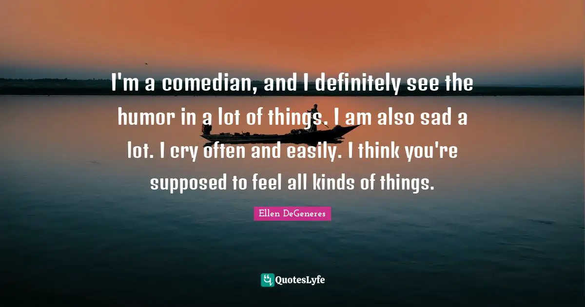 I'm a comedian, and I definitely see the humor in a lot of things. I am also sad a lot. I cry often and easily. I think you're supposed to feel all kinds of things.
