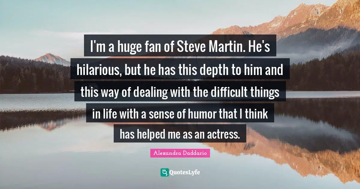 I'm a huge fan of Steve Martin. He's hilarious, but he has this depth to him and this way of dealing with the difficult things in life with a sense of humor that I think has helped me as an actress.