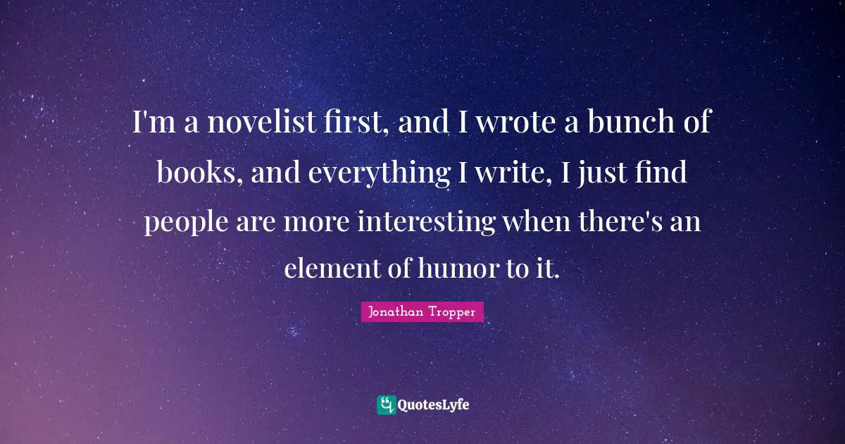 I'm a novelist first, and I wrote a bunch of books, and everything I write, I just find people are more interesting when there's an element of humor to it.
