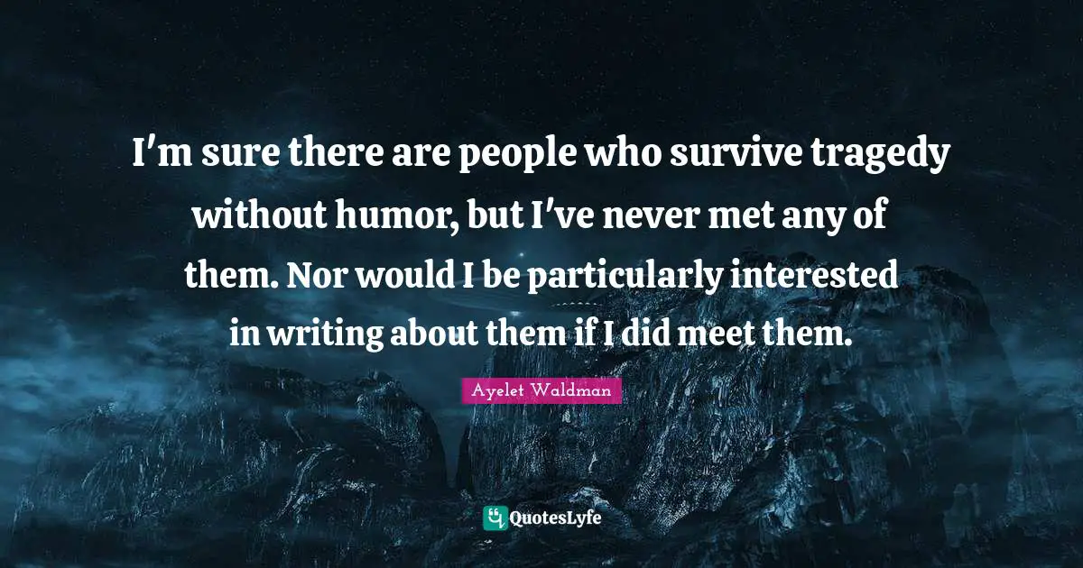 I'm sure there are people who survive tragedy without humor, but I've never met any of them. Nor would I be particularly interested in writing about them if I did meet them.