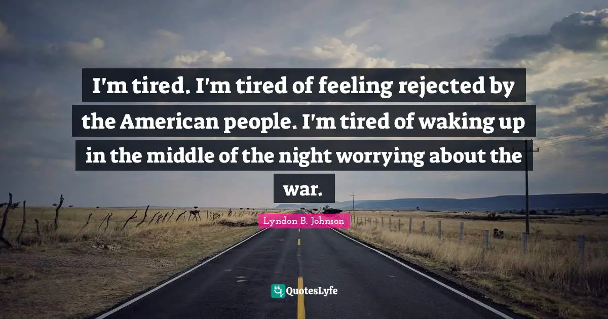 I'm tired. I'm tired of feeling rejected by the American people. I'm tired of waking up in the middle of the night worrying about the war.