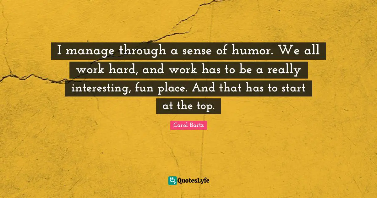 I manage through a sense of humor. We all work hard, and work has to be a really interesting, fun place. And that has to start at the top.