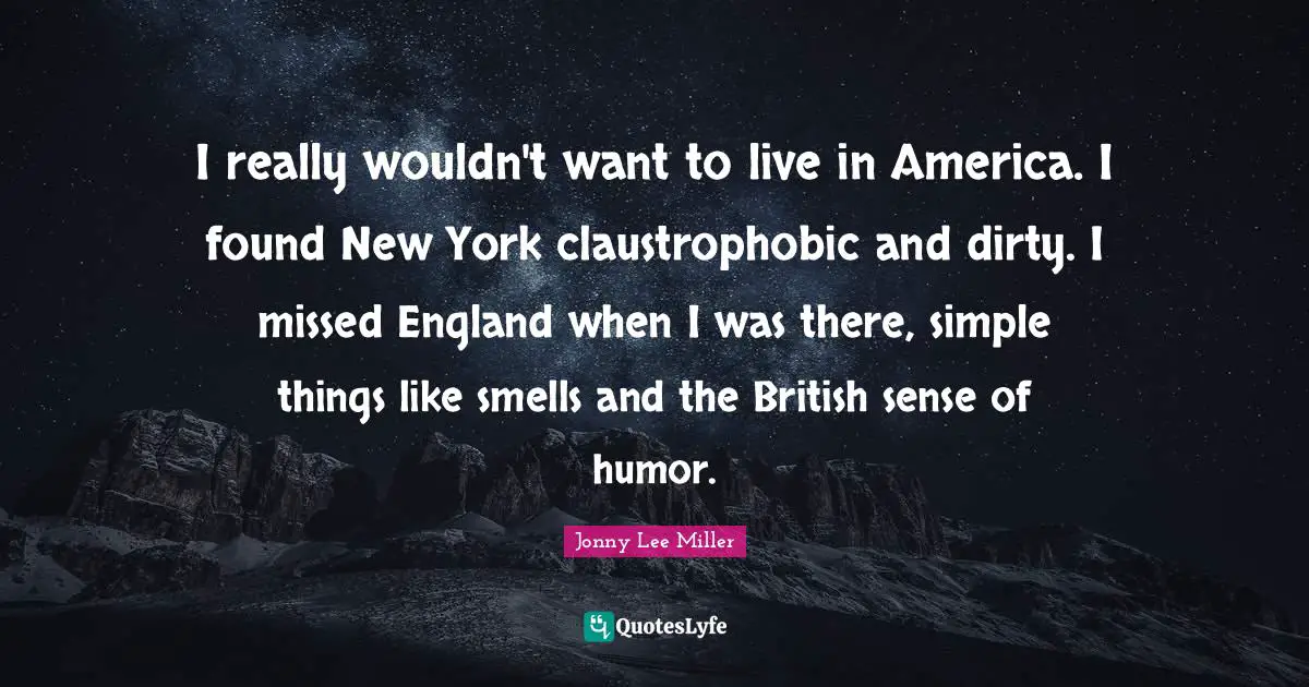 I really wouldn't want to live in America. I found New York claustrophobic and dirty. I missed England when I was there, simple things like smells and the British sense of humor.