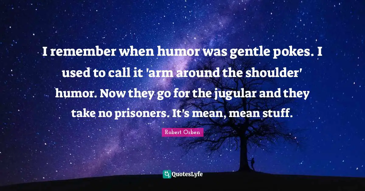 I remember when humor was gentle pokes. I used to call it 'arm around the shoulder' humor. Now they go for the jugular and they take no prisoners. It's mean, mean stuff.