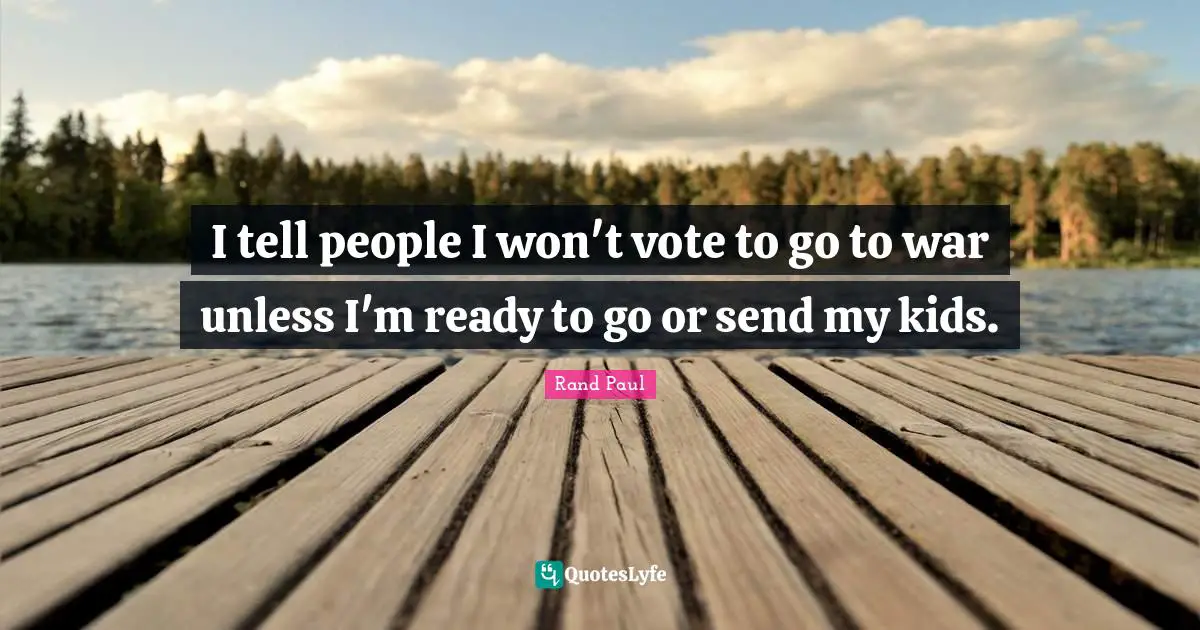 I tell people I won't vote to go to war unless I'm ready to go or send my kids.