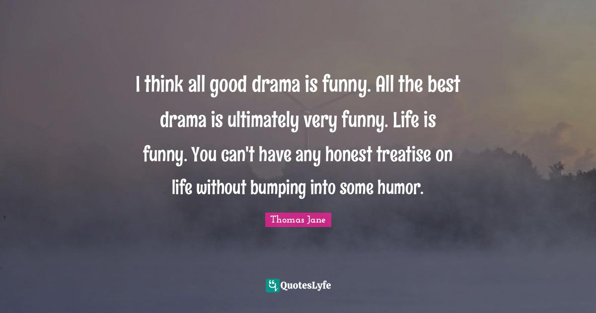 I think all good drama is funny. All the best drama is ultimately very funny. Life is funny. You can't have any honest treatise on life without bumping into some humor.