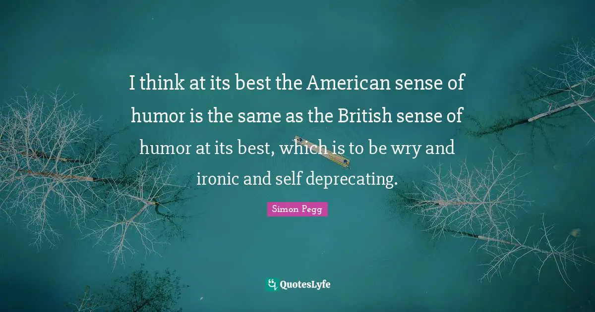 I think at its best the American sense of humor is the same as the British sense of humor at its best, which is to be wry and ironic and self deprecating.