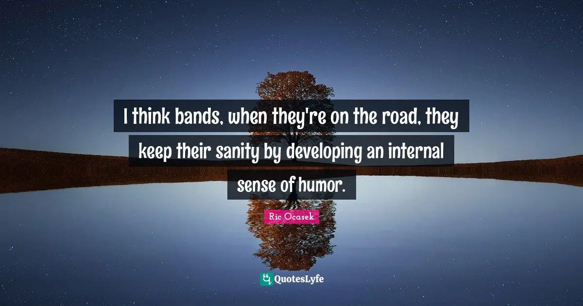 I think bands, when they're on the road, they keep their sanity by developing an internal sense of humor.