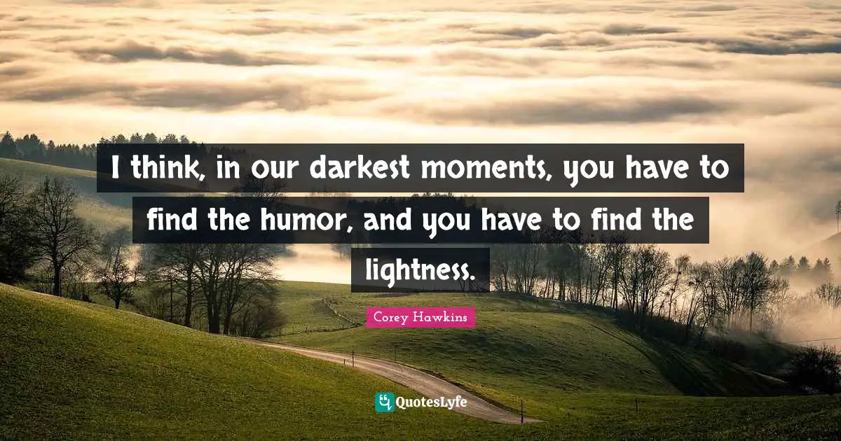 I think, in our darkest moments, you have to find the humor, and you have to find the lightness.