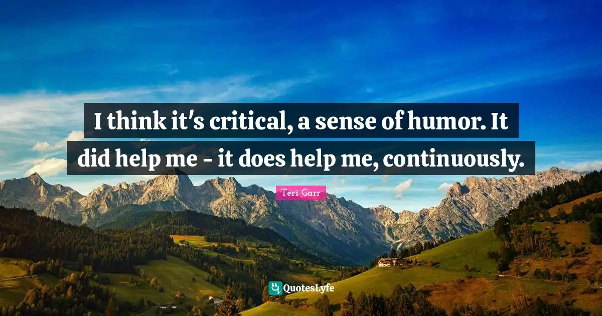 I think it's critical, a sense of humor. It did help me - it does help me, continuously.