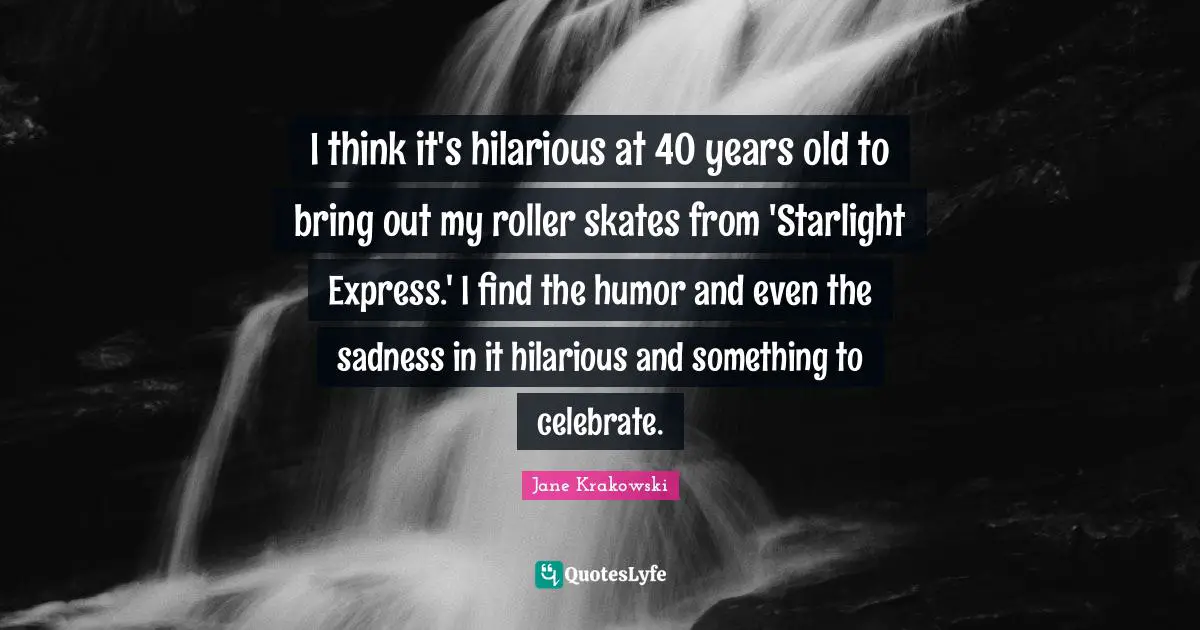 I think it's hilarious at 40 years old to bring out my roller skates from 'Starlight Express.' I find the humor and even the sadness in it hilarious and something to celebrate.