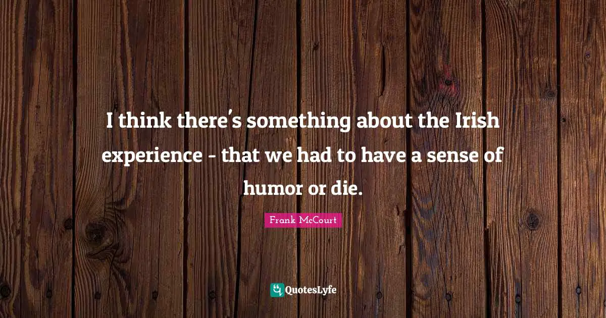 I think there's something about the Irish experience - that we had to have a sense of humor or die.