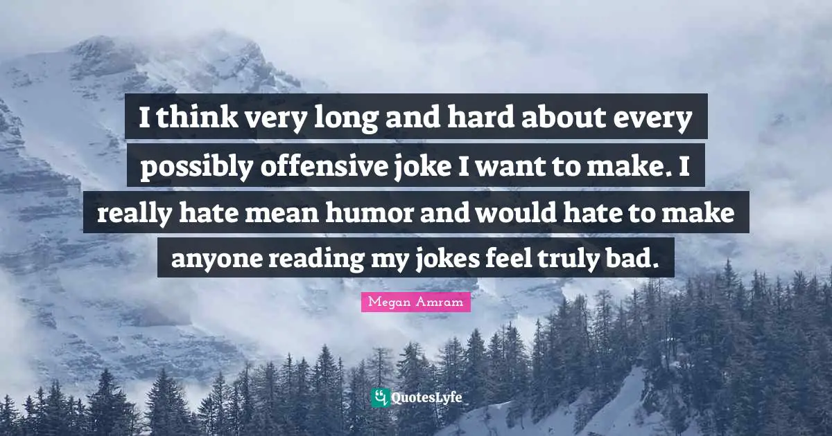 I think very long and hard about every possibly offensive joke I want to make. I really hate mean humor and would hate to make anyone reading my jokes feel truly bad.