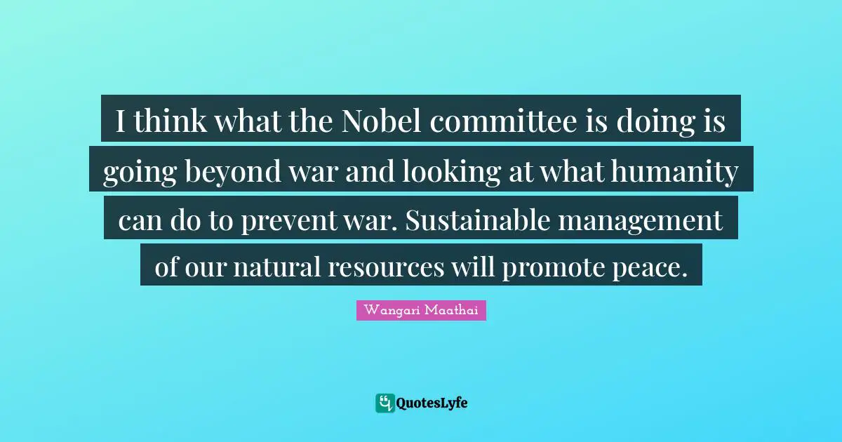 I think what the Nobel committee is doing is going beyond war and looking at what humanity can do to prevent war. Sustainable management of our natural resources will promote peace.