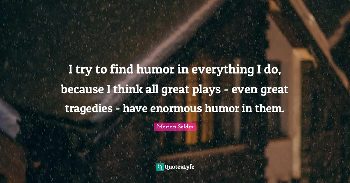 I try to find humor in everything I do, because I think all great plays - even great tragedies - have enormous humor in them.