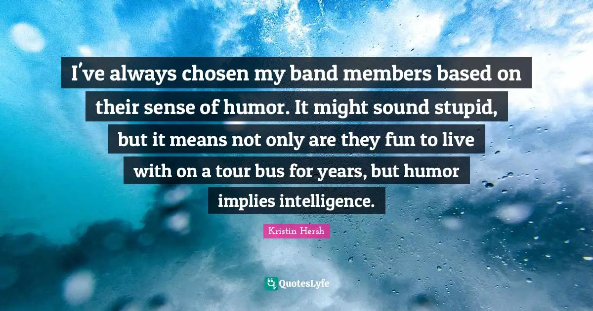I've always chosen my band members based on their sense of humor. It might sound stupid, but it means not only are they fun to live with on a tour bus for years, but humor implies intelligence.