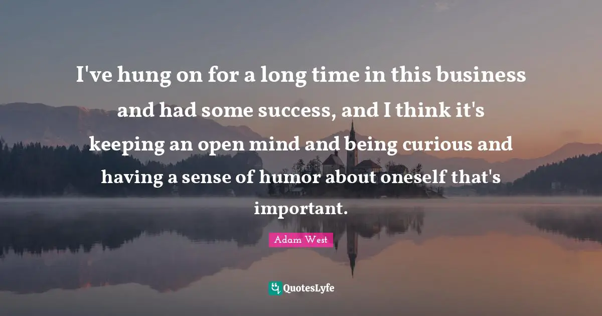 I've hung on for a long time in this business and had some success, and I think it's keeping an open mind and being curious and having a sense of humor about oneself that's important.