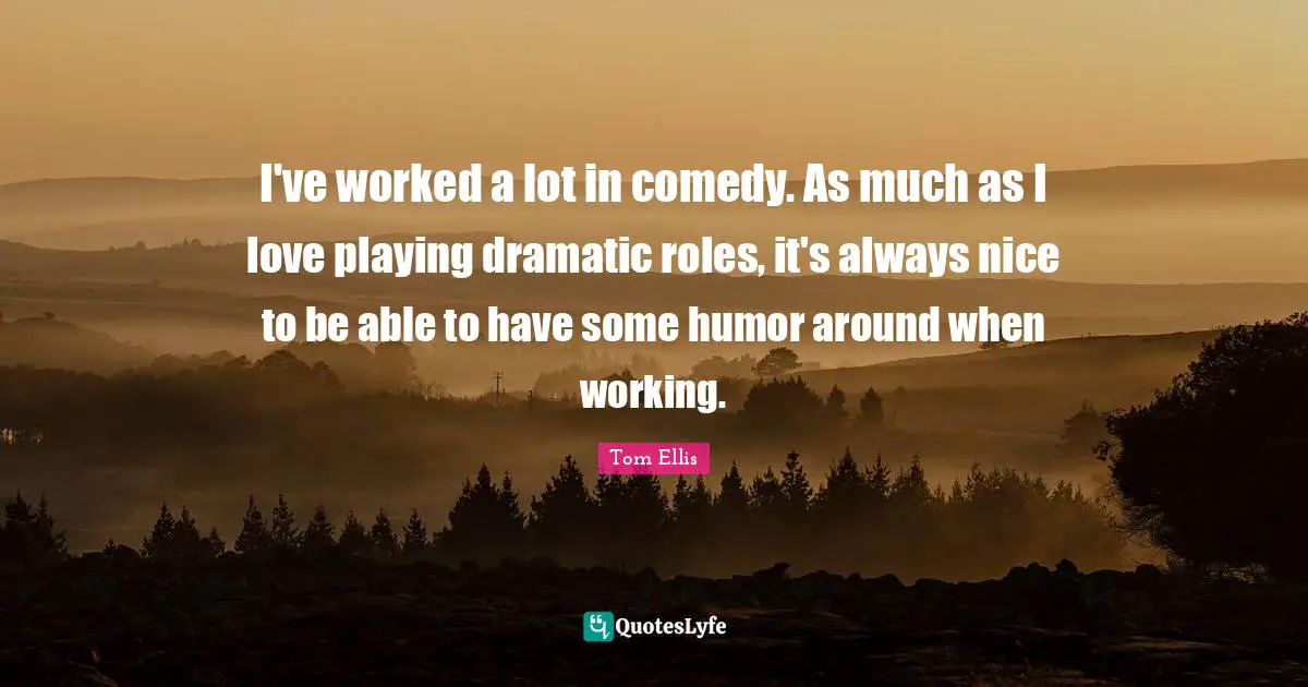 I've worked a lot in comedy. As much as I love playing dramatic roles, it's always nice to be able to have some humor around when working.