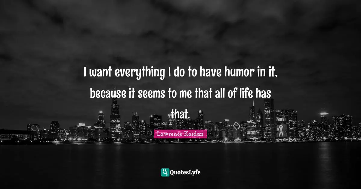I want everything I do to have humor in it, because it seems to me that all of life has that.