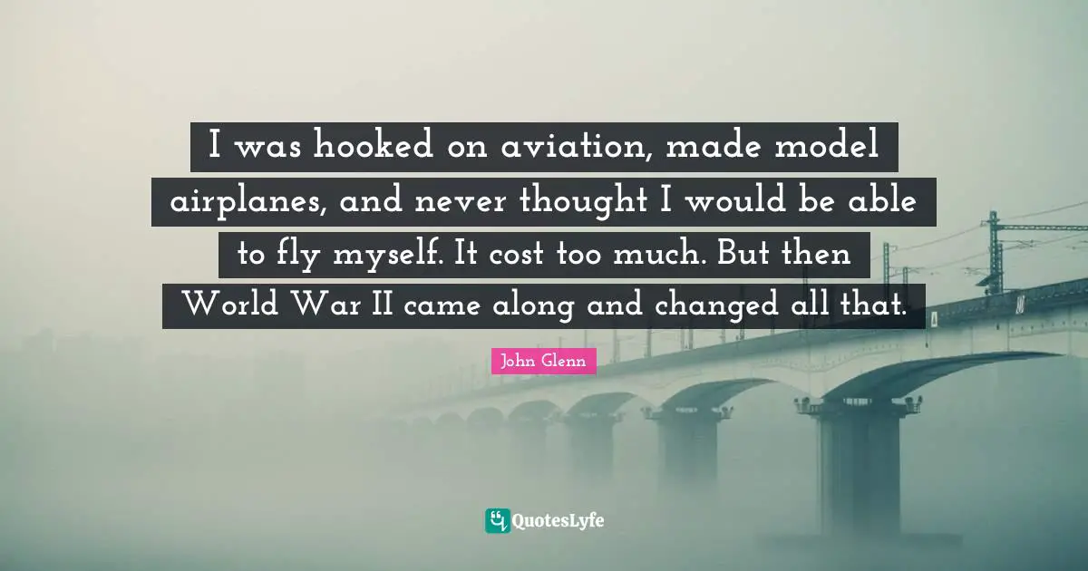 John Glenn Quotes: "I was hooked on aviation, made model airplanes, and never thought I would be able to fly myself. It cost too much. But then World War II came along and changed all that."