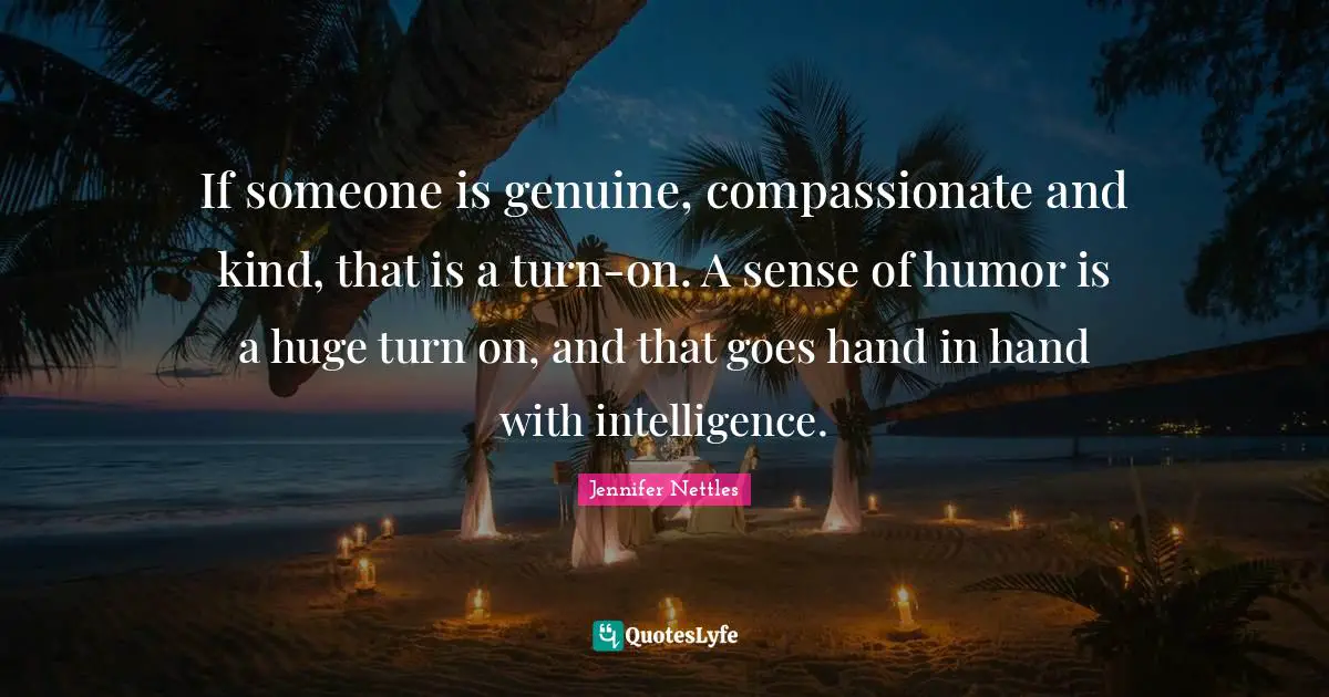 If someone is genuine, compassionate and kind, that is a turn-on. A sense of humor is a huge turn on, and that goes hand in hand with intelligence.
