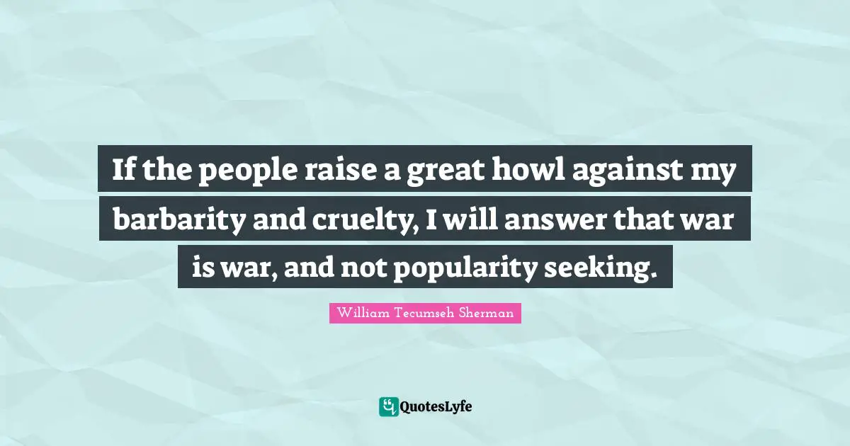 If the people raise a great howl against my barbarity and cruelty, I will answer that war is war, and not popularity seeking.