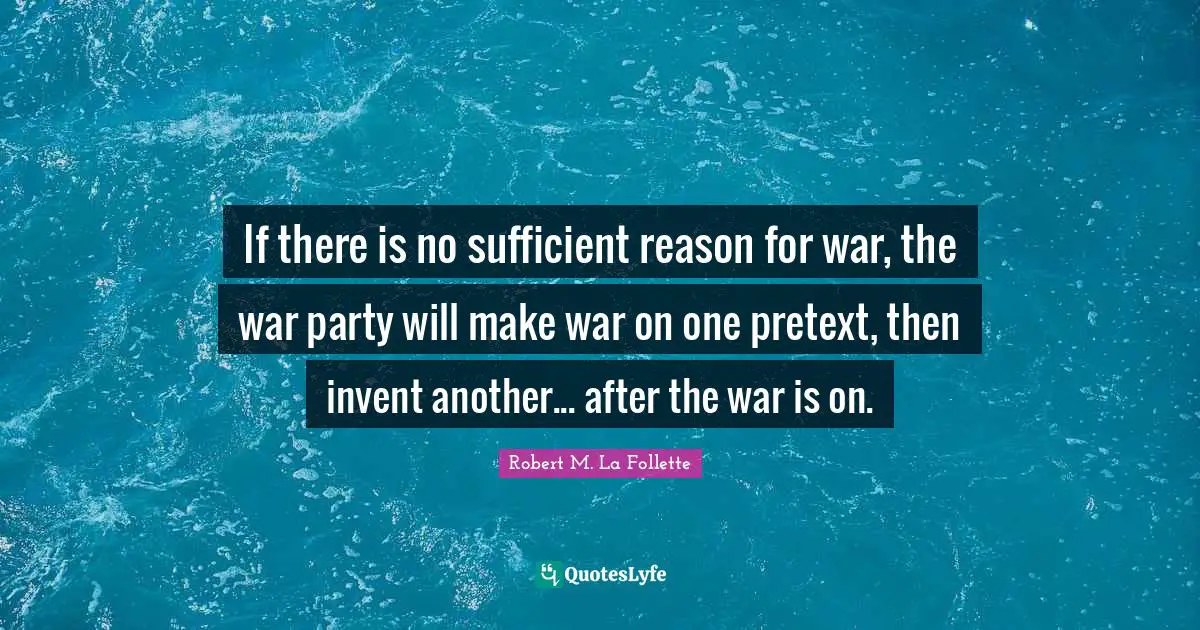 If there is no sufficient reason for war, the war party will make war on one pretext, then invent another... after the war is on.
