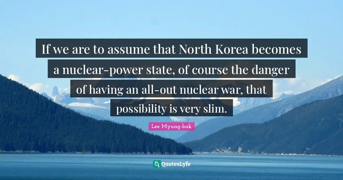 If we are to assume that North Korea becomes a nuclear-power state, of course the danger of having an all-out nuclear war, that possibility is very slim.