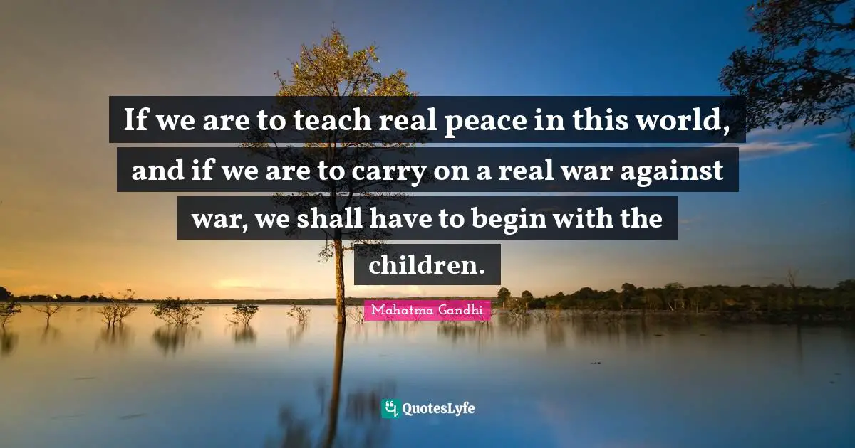 If we are to teach real peace in this world, and if we are to carry on a real war against war, we shall have to begin with the children.