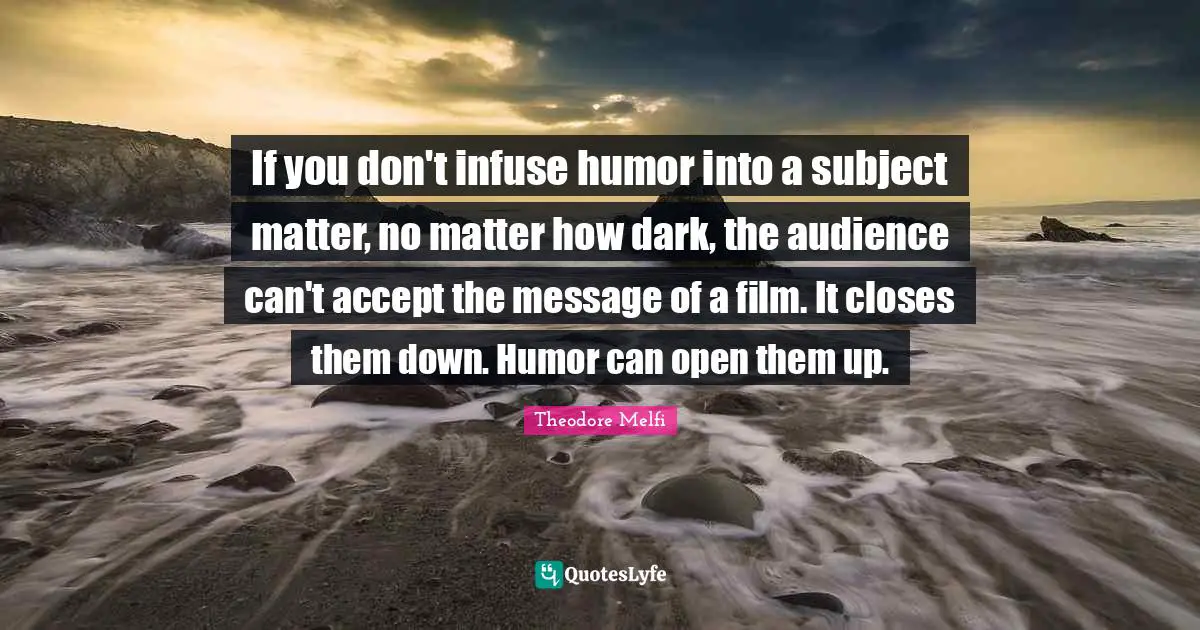 If you don't infuse humor into a subject matter, no matter how dark, the audience can't accept the message of a film. It closes them down. Humor can open them up.