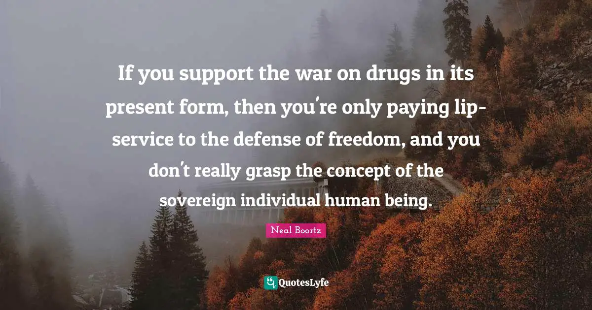 If you support the war on drugs in its present form, then you're only paying lip-service to the defense of freedom, and you don't really grasp the concept of the sovereign individual human being.