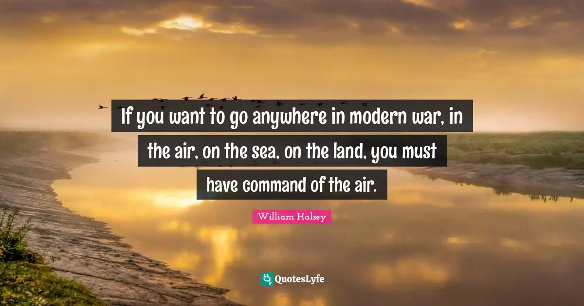 William Halsey Quotes: "If you want to go anywhere in modern war, in the air, on the sea, on the land, you must have command of the air."