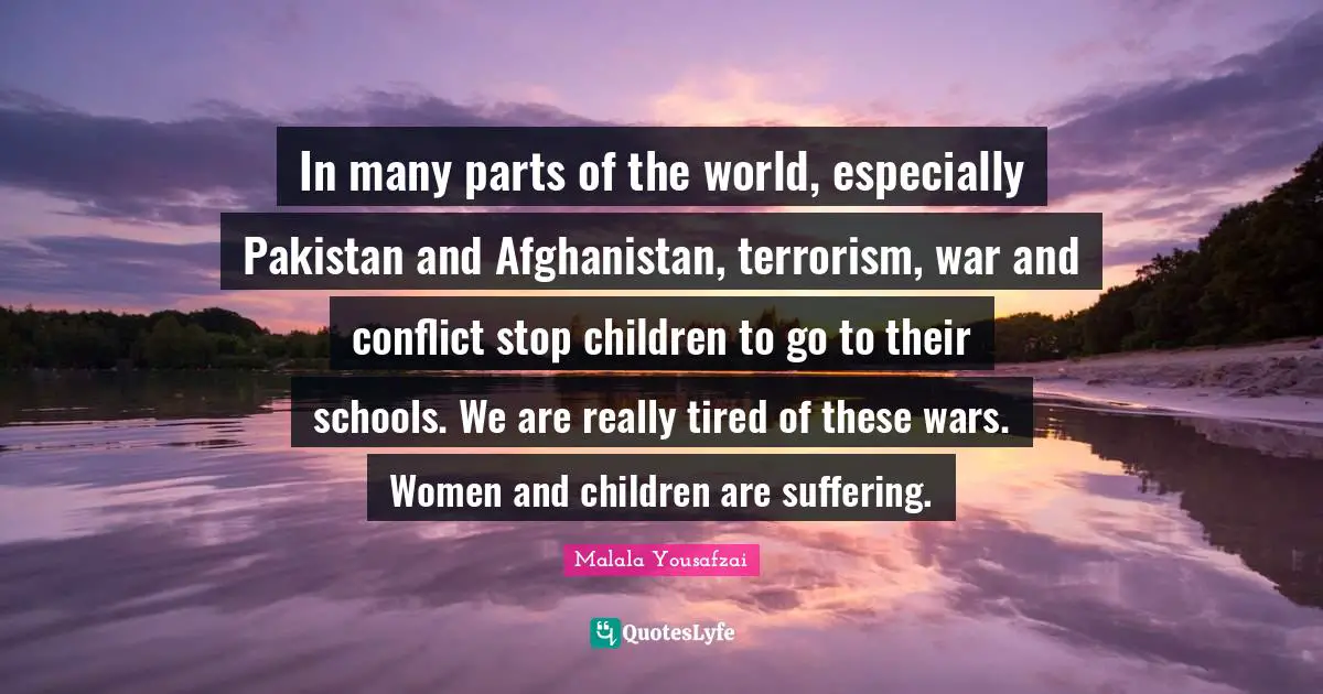 In many parts of the world, especially Pakistan and Afghanistan, terrorism, war and conflict stop children to go to their schools. We are really tired of these wars. Women and children are suffering.