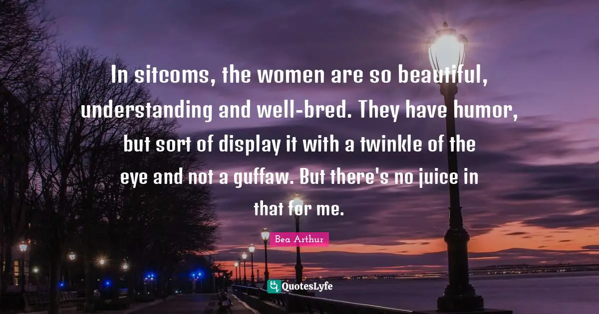 In sitcoms, the women are so beautiful, understanding and well-bred. They have humor, but sort of display it with a twinkle of the eye and not a guffaw. But there's no juice in that for me.