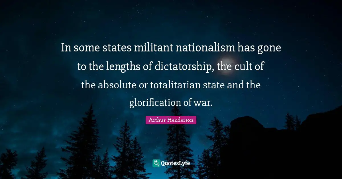 In some states militant nationalism has gone to the lengths of dictatorship, the cult of the absolute or totalitarian state and the glorification of war.