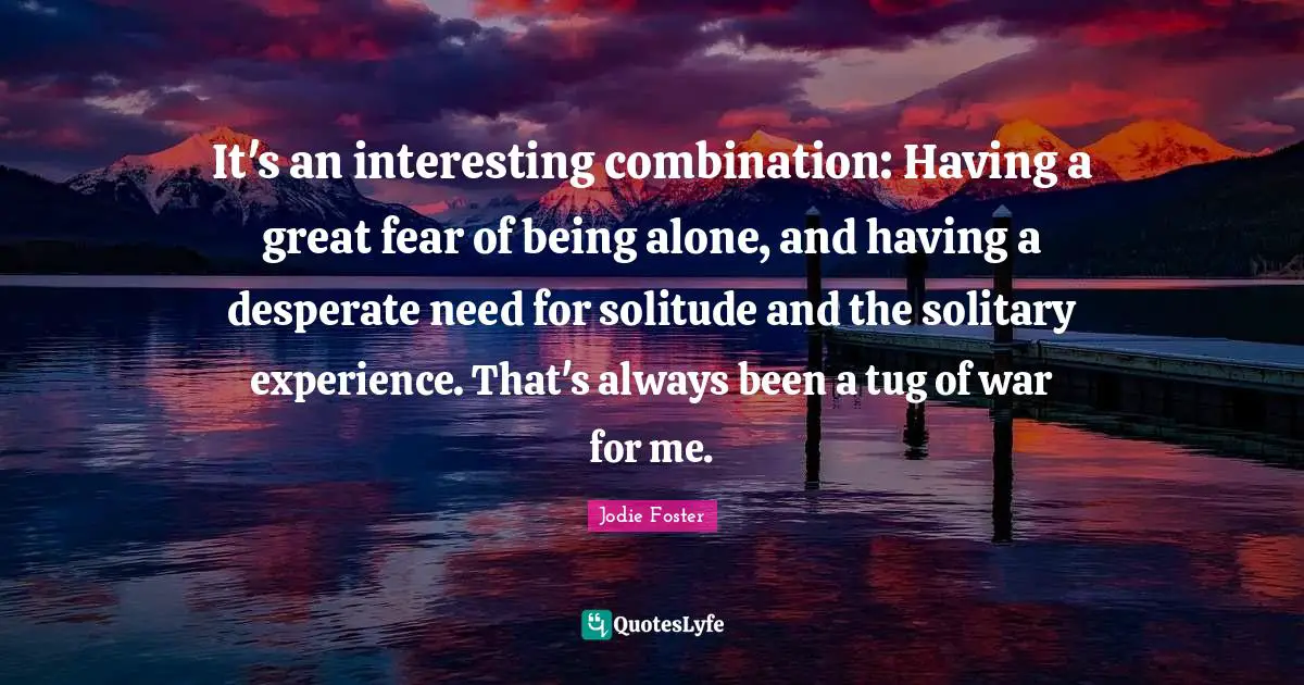 Jodie Foster Quotes: "It's an interesting combination: Having a great fear of being alone, and having a desperate need for solitude and the solitary experience. That's always been a tug of war for me."