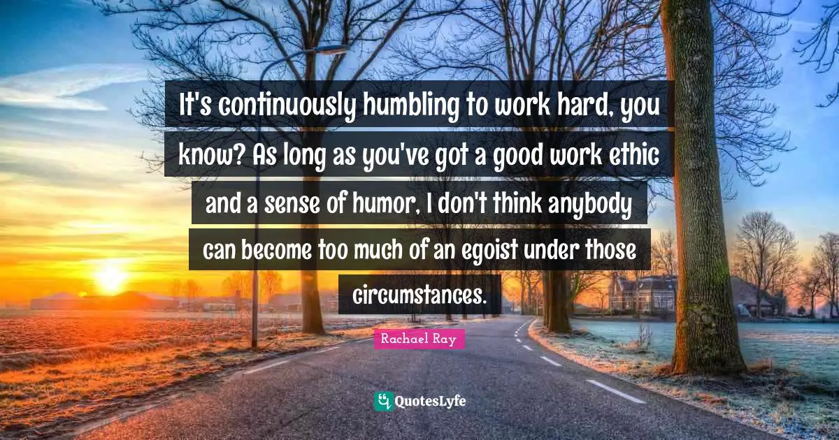 It's continuously humbling to work hard, you know? As long as you've got a good work ethic and a sense of humor, I don't think anybody can become too much of an egoist under those circumstances.
