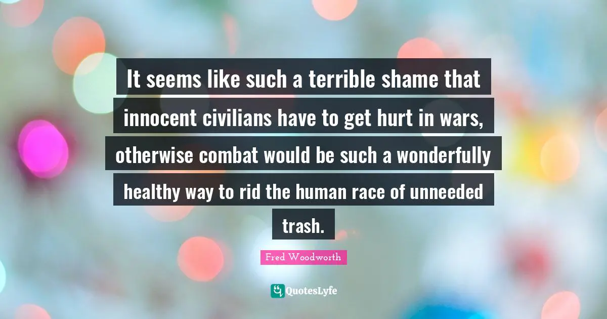 It seems like such a terrible shame that innocent civilians have to get hurt in wars, otherwise combat would be such a wonderfully healthy way to rid the human race of unneeded trash.