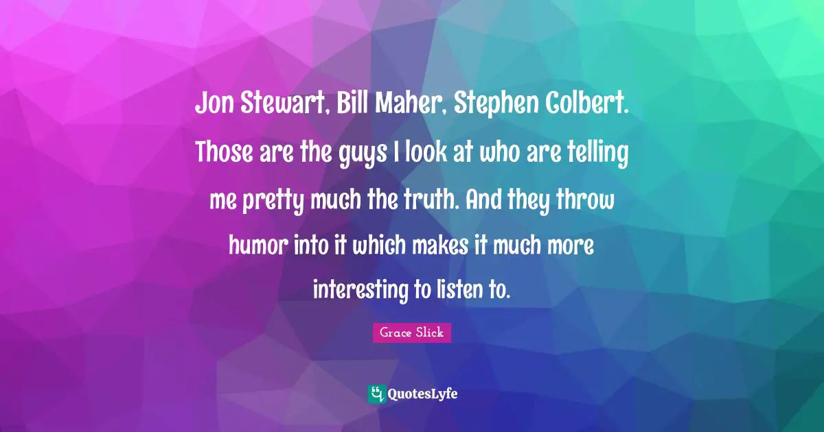 Jon Stewart, Bill Maher, Stephen Colbert. Those are the guys I look at who are telling me pretty much the truth. And they throw humor into it which makes it much more interesting to listen to.