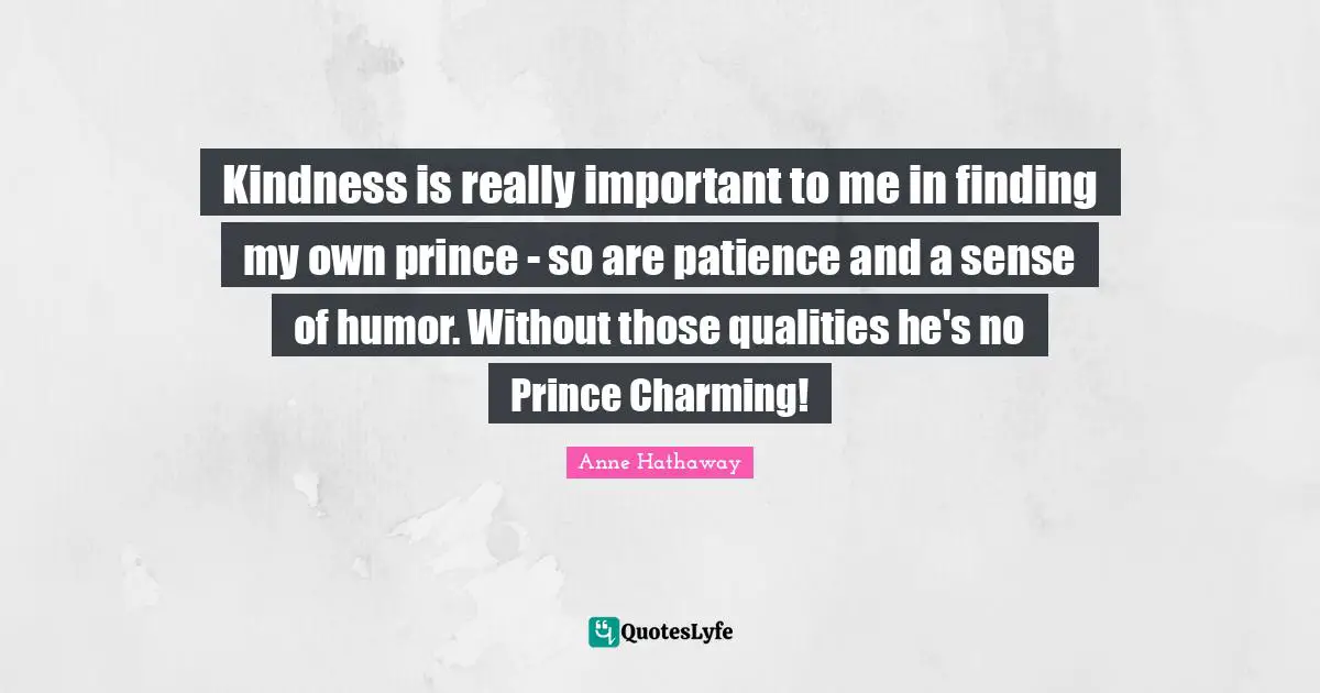 Kindness is really important to me in finding my own prince - so are patience and a sense of humor. Without those qualities he's no Prince Charming!