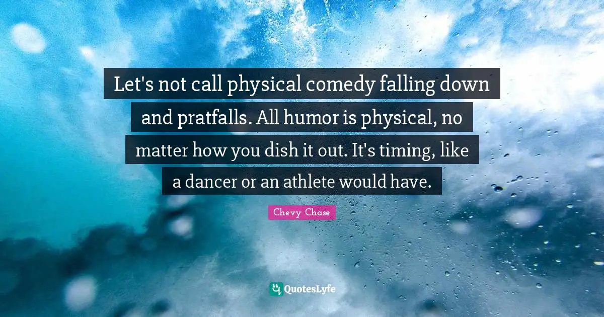 Let's not call physical comedy falling down and pratfalls. All humor is physical, no matter how you dish it out. It's timing, like a dancer or an athlete would have.