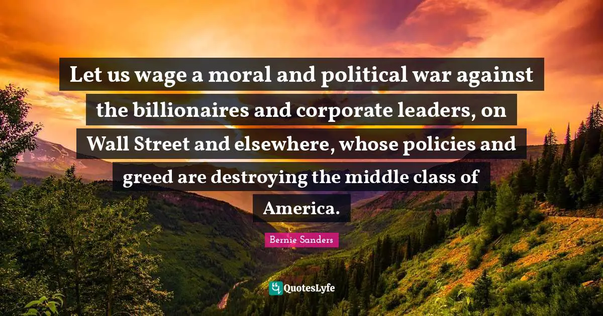 Political Quotes: "Let us wage a moral and political war against the billionaires and corporate leaders, on Wall Street and elsewhere, whose policies and greed are destroying the middle class of America."