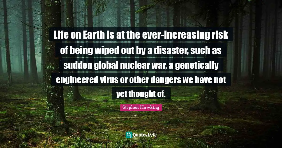 Life on Earth is at the ever-increasing risk of being wiped out by a disaster, such as sudden global nuclear war, a genetically engineered virus or other dangers we have not yet thought of.