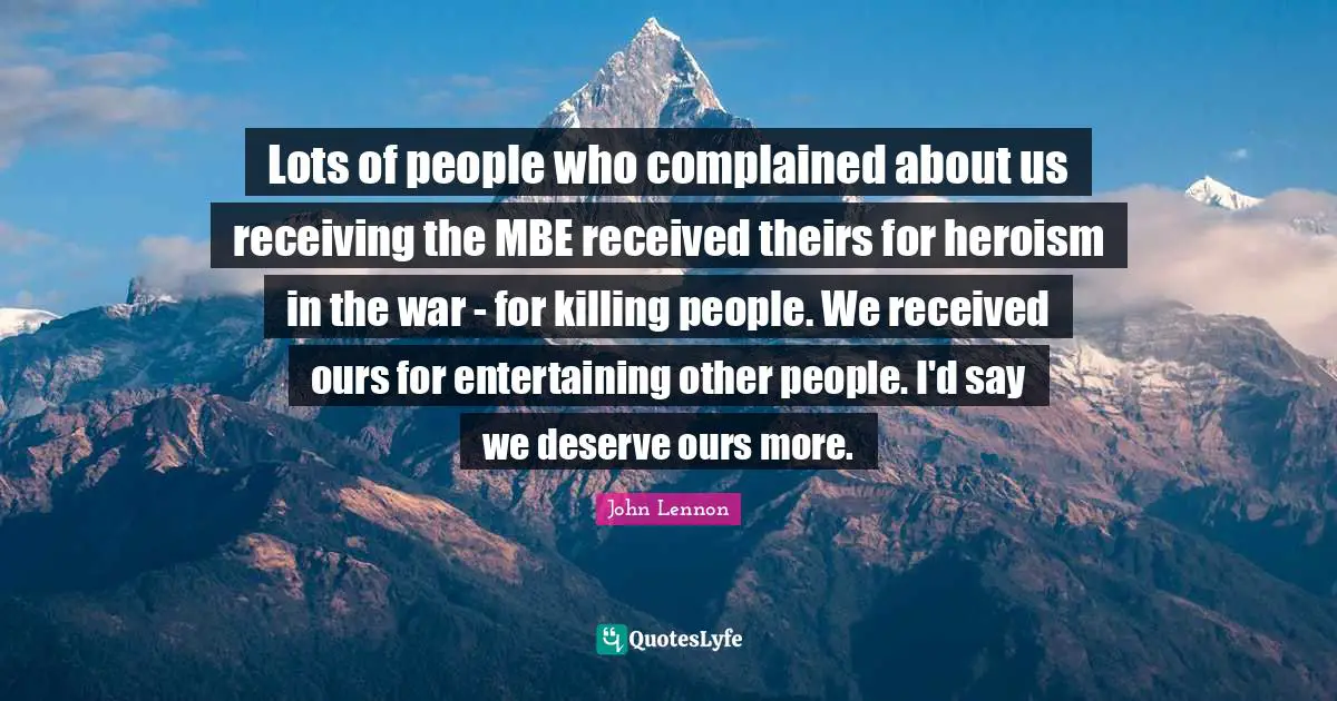 Lots of people who complained about us receiving the MBE received theirs for heroism in the war - for killing people. We received ours for entertaining other people. I'd say we deserve ours more.