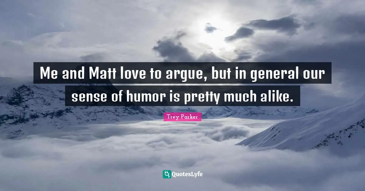 Me and Matt love to argue, but in general our sense of humor is pretty much alike.